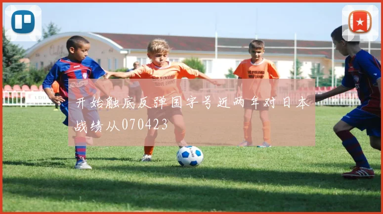 开始触底反弹国字号近两年对日本战绩从070423